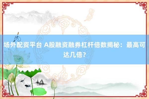 场外配资平台 A股融资融券杠杆倍数揭秘：最高可达几倍？