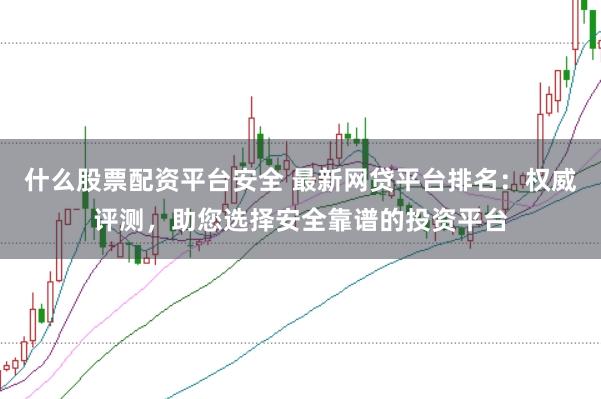 什么股票配资平台安全 最新网贷平台排名：权威评测，助您选择安全靠谱的投资平台