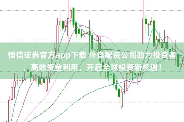 恒信证券官方app下载 外盘配资公司助力投资者，高效资金利用，开启全球投资新机遇！