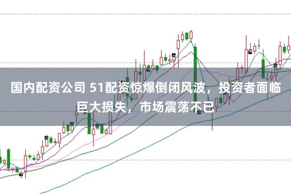 国内配资公司 51配资惊爆倒闭风波，投资者面临巨大损失，市场震荡不已