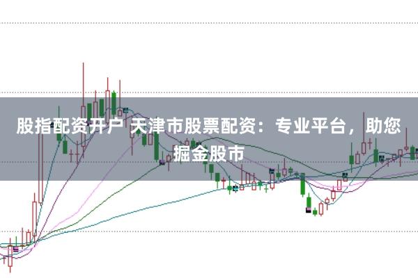 股指配资开户 天津市股票配资：专业平台，助您掘金股市
