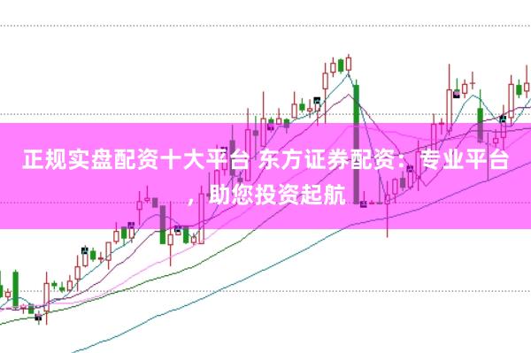 正规实盘配资十大平台 东方证券配资：专业平台，助您投资起航