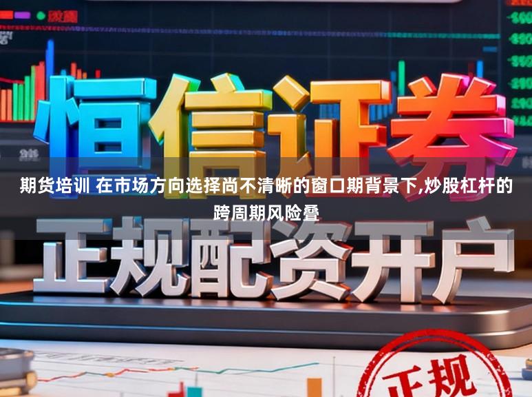 期货培训 在市场方向选择尚不清晰的窗口期背景下,炒股杠杆的跨周期风险叠