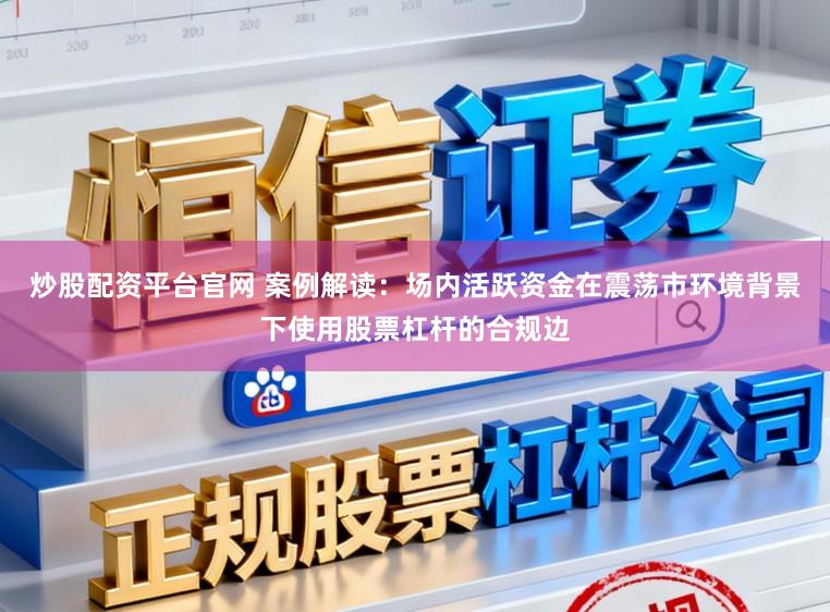 炒股配资平台官网 案例解读：场内活跃资金在震荡市环境背景下使用股票杠杆的合规边