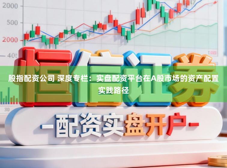 股指配资公司 深度专栏：实盘配资平台在A股市场的资产配置实践路径