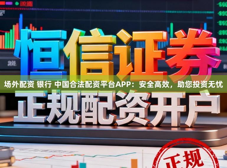 场外配资 银行 中国合法配资平台APP：安全高效，助您投资无忧